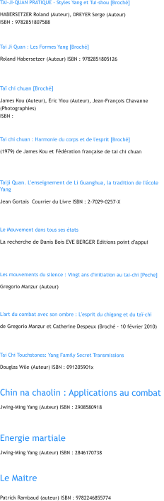 TAI-JI-QUAN PRATIQUE - Styles Yang et Tui-shou [Broch]  HABERSETZER Roland (Auteur), DREYER Serge (Auteur)  ISBN : 9782851807588   Tai Ji Quan : Les Formes Yang [Broch] Roland Habersetzer (Auteur) ISBN : 9782851805126   Ta chi chuan [Broch]  James Kou (Auteur), Eric Yiou (Auteur), Jean-Franois Chavanne (Photographies)  ISBN :    Tai chi chuan : Harmonie du corps et de l'esprit [Broch] (1979) de James Kou et Fdration franaise de tai chi chuan    Taiji Quan. L'enseignement de Li Guanghua, la tradition de l'cole Yang  Jean Gortais  Courrier du Livre ISBN : 2-7029-0257-X     Le Mouvement dans tous ses tats La recherche de Danis Bois EVE BERGER Editions point d'appui    Les mouvements du silence : Vingt ans d'initiation au tai-chi [Poche]  Gregorio Manzur (Auteur)    L'art du combat avec son ombre : L'esprit du chigong et du ta-chi  de Gregorio Manzur et Catherine Despeux (Broch - 10 fvrier 2010)     Tai Chi Touchstones: Yang Family Secret Transmissions  Douglas Wile (Auteur) ISBN : 091205901x   Chin na chaolin : Applications au combat  Jwing-Ming Yang (Auteur) ISBN : 2908580918    Energie martiale  Jwing-Ming Yang (Auteur) ISBN : 2846170738   Le Maitre  Patrick Rambaud (auteur) ISBN : 9782246855774